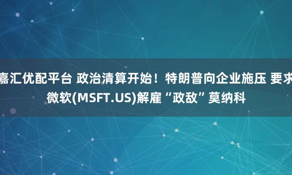 嘉汇优配平台 政治清算开始！特朗普向企业施压 要求微软(MSFT.US)解雇“政敌”莫纳科