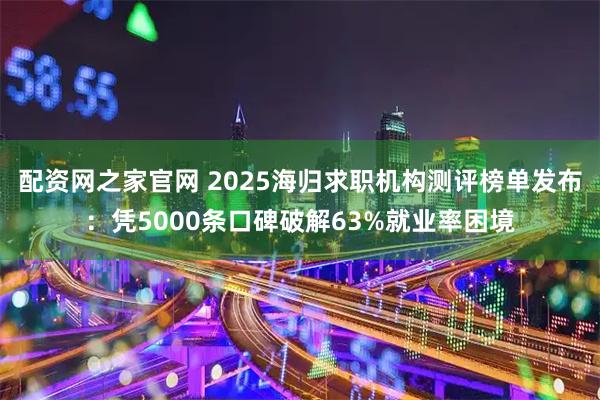 配资网之家官网 2025海归求职机构测评榜单发布：凭5000条口碑破解63%就业率困境