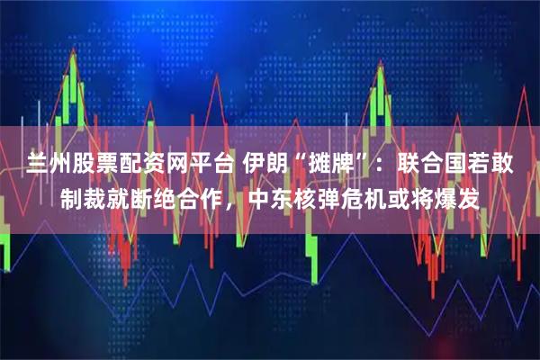 兰州股票配资网平台 伊朗“摊牌”：联合国若敢制裁就断绝合作，中东核弹危机或将爆发