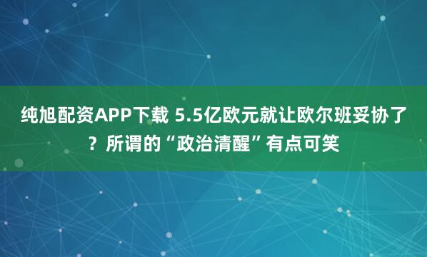 纯旭配资APP下载 5.5亿欧元就让欧尔班妥协了？所谓的“政治清醒”有点可笑
