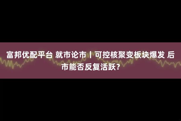 富邦优配平台 就市论市丨可控核聚变板块爆发 后市能否反复活跃？