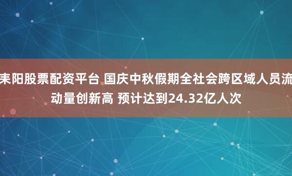 耒阳股票配资平台 国庆中秋假期全社会跨区域人员流动量创新高 预计达到24.32亿人次