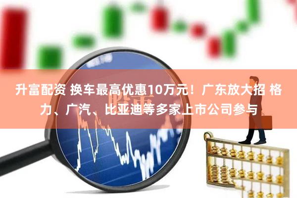 升富配资 换车最高优惠10万元！广东放大招 格力、广汽、比亚迪等多家上市公司参与