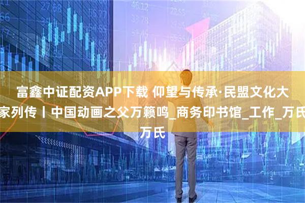 富鑫中证配资APP下载 仰望与传承·民盟文化大家列传丨中国动画之父万籁鸣_商务印书馆_工作_万氏