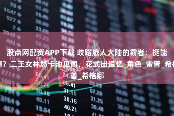 股点网配资APP下载 歧路旅人大陆的霸者：挺能歪啊？二王女林悠卡池见闻，花式出追忆_角色_雷普_希格娜