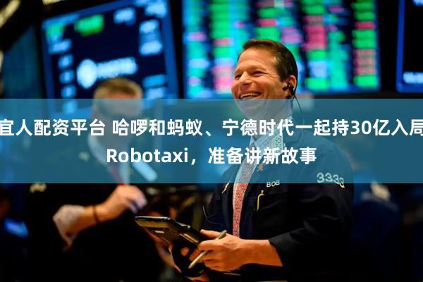 宜人配资平台 哈啰和蚂蚁、宁德时代一起持30亿入局Robotaxi，准备讲新故事