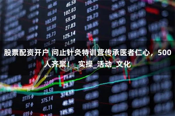 股票配资开户 问止针灸特训营传承医者仁心，500人齐聚！_实操_活动_文化