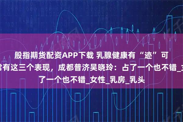 股指期货配资APP下载 乳腺健康有 “迹” 可循！乳腺好，常有这三个表现，成都普济吴晓玲：占了一个也不错_女性_乳房_乳头