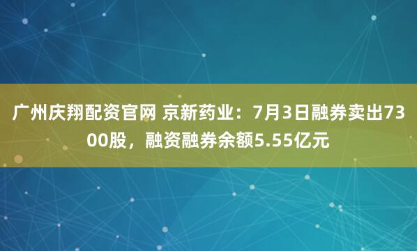 广州庆翔配资官网 京新药业：7月3日融券卖出7300股，融资融券余额5.55亿元