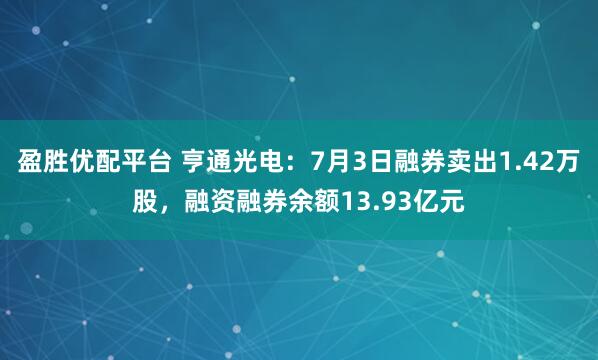 盈胜优配平台 亨通光电：7月3日融券卖出1.42万股，融资融券余额13.93亿元