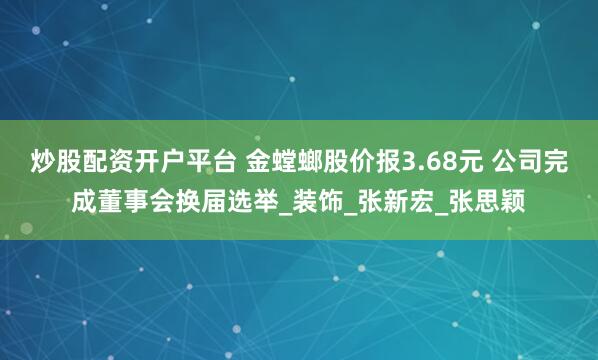 炒股配资开户平台 金螳螂股价报3.68元 公司完成董事会换届选举_装饰_张新宏_张思颖
