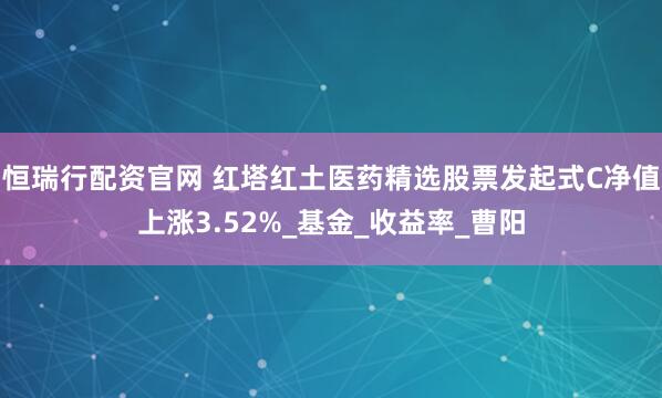 恒瑞行配资官网 红塔红土医药精选股票发起式C净值上涨3.52%_基金_收益率_曹阳