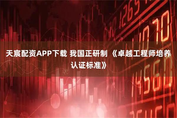 天宸配资APP下载 我国正研制 《卓越工程师培养认证标准》