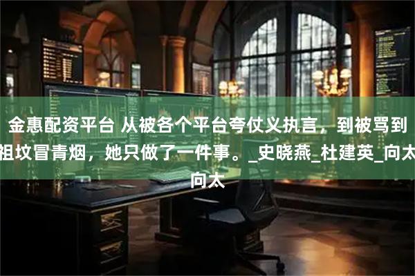 金惠配资平台 从被各个平台夸仗义执言，到被骂到祖坟冒青烟，她只做了一件事。_史晓燕_杜建英_向太