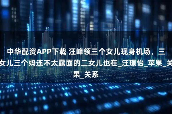 中华配资APP下载 汪峰领三个女儿现身机场，三个女儿三个妈连不太露面的二女儿也在_汪璟怡_苹果_关系