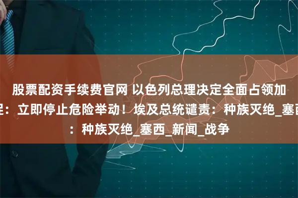 股票配资手续费官网 以色列总理决定全面占领加沙！中方敦促：立即停止危险举动！埃及总统谴责：种族灭绝_塞西_新闻_战争