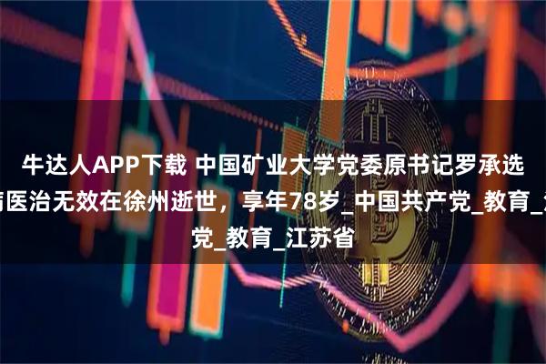 牛达人APP下载 中国矿业大学党委原书记罗承选，因病医治无效在徐州逝世，享年78岁_中国共产党_教育_江苏省