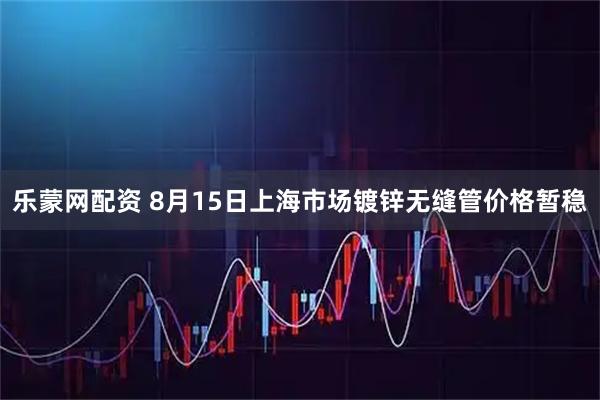 乐蒙网配资 8月15日上海市场镀锌无缝管价格暂稳