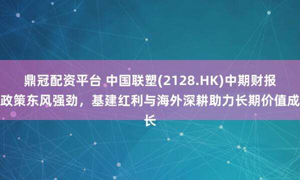鼎冠配资平台 中国联塑(2128.HK)中期财报：政策东风强劲，基建红利与海外深耕助力长期价值成长