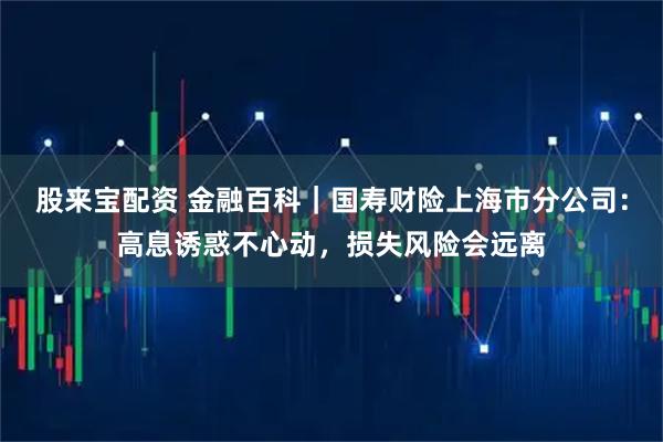 股来宝配资 金融百科｜国寿财险上海市分公司：高息诱惑不心动，损失风险会远离