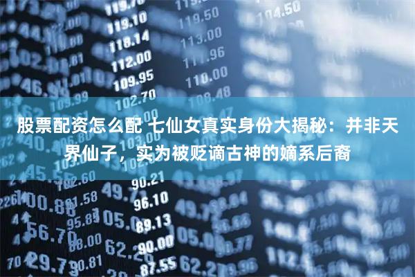 股票配资怎么配 七仙女真实身份大揭秘：并非天界仙子，实为被贬谪古神的嫡系后裔