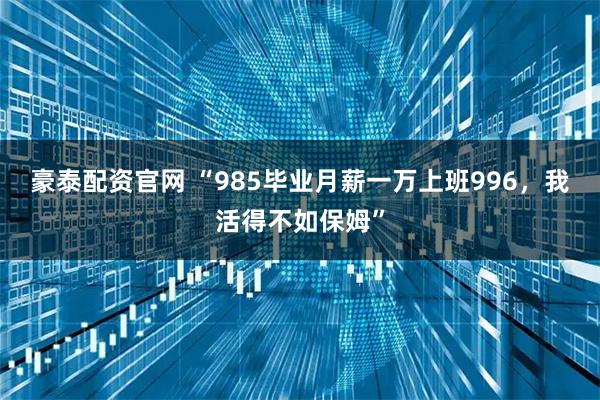 豪泰配资官网 “985毕业月薪一万上班996，我活得不如保姆”