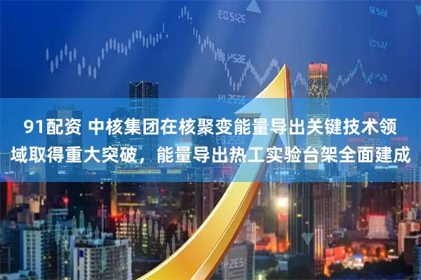 91配资 中核集团在核聚变能量导出关键技术领域取得重大突破，能量导出热工实验台架全面建成