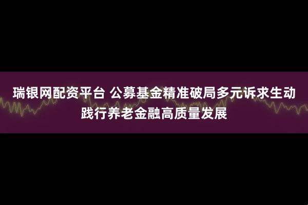 瑞银网配资平台 公募基金精准破局多元诉求生动践行养老金融高质量发展