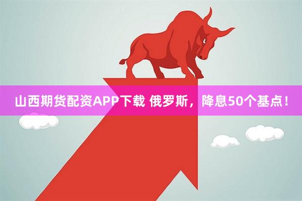 山西期货配资APP下载 俄罗斯，降息50个基点！