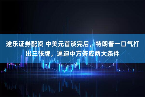 途乐证券配资 中美元首谈完后，特朗普一口气打出三张牌，逼迫中方答应两大条件