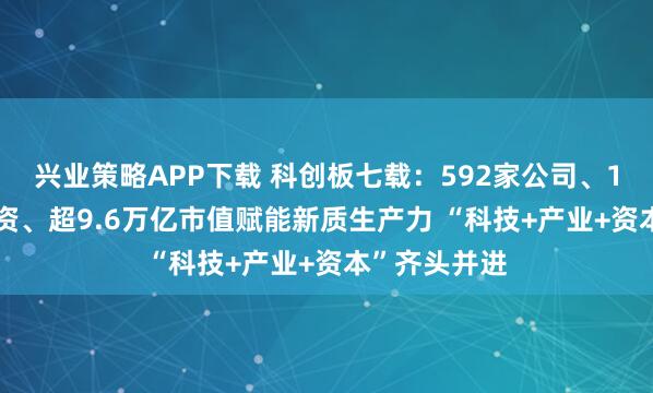 兴业策略APP下载 科创板七载：592家公司、1.1万多亿融资、超9.6万亿市值赋能新质生产力 “科技+产业+资本”齐头并进