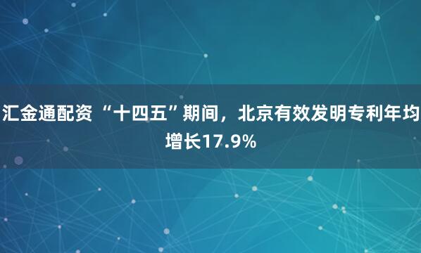 汇金通配资 “十四五”期间，北京有效发明专利年均增长17.9%