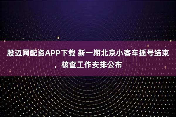 股迈网配资APP下载 新一期北京小客车摇号结束，核查工作安排公布