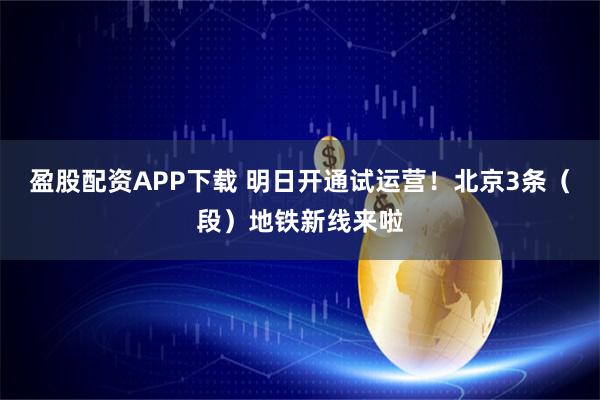 盈股配资APP下载 明日开通试运营！北京3条（段）地铁新线来啦
