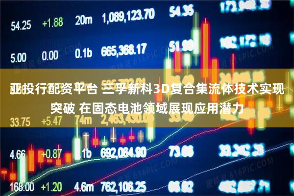 亚投行配资平台 三孚新科3D复合集流体技术实现突破 在固态电池领域展现应用潜力