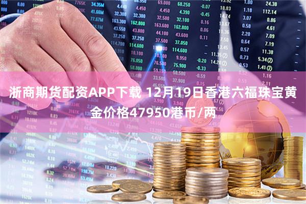 浙商期货配资APP下载 12月19日香港六福珠宝黄金价格47950港币/两