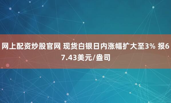 网上配资炒股官网 现货白银日内涨幅扩大至3% 报67.43美元/盎司