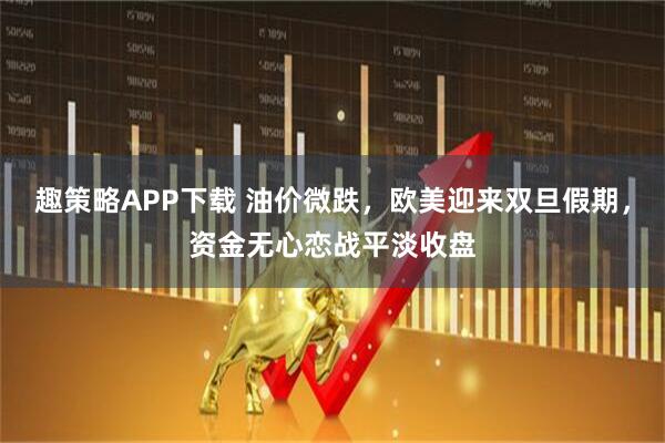 趣策略APP下载 油价微跌，欧美迎来双旦假期，资金无心恋战平淡收盘