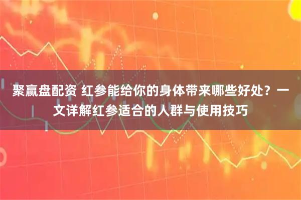 聚赢盘配资 红参能给你的身体带来哪些好处？一文详解红参适合的人群与使用技巧