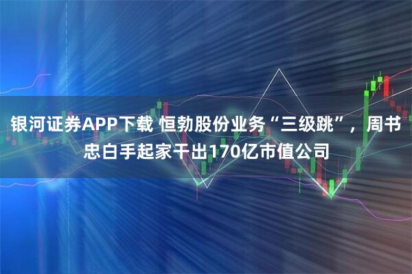 银河证券APP下载 恒勃股份业务“三级跳”，周书忠白手起家干出170亿市值公司