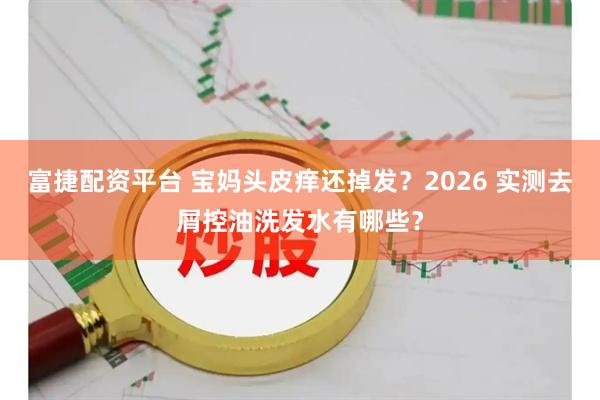 富捷配资平台 宝妈头皮痒还掉发？2026 实测去屑控油洗发水有哪些？