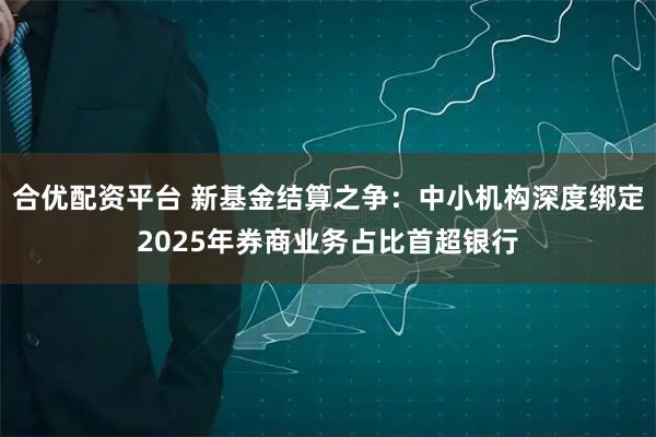 合优配资平台 新基金结算之争：中小机构深度绑定2025年券商业务占比首超银行