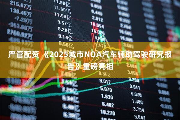 严管配资 《2025城市NOA汽车辅助驾驶研究报告》重磅亮相
