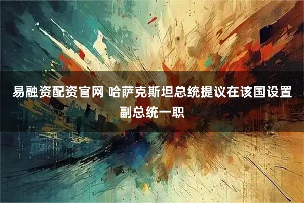 易融资配资官网 哈萨克斯坦总统提议在该国设置副总统一职