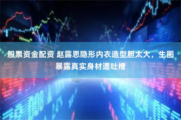 股票资金配资 赵露思隐形内衣造型胆太大，生图暴露真实身材遭吐槽