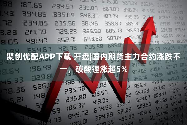 聚创优配APP下载 开盘|国内期货主力合约涨跌不一，碳酸锂涨超5%