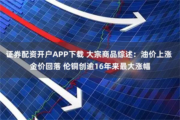 证券配资开户APP下载 大宗商品综述：油价上涨 金价回落 伦铜创逾16年来最大涨幅