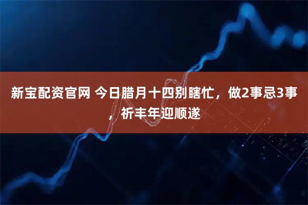 新宝配资官网 今日腊月十四别瞎忙，做2事忌3事，祈丰年迎顺遂