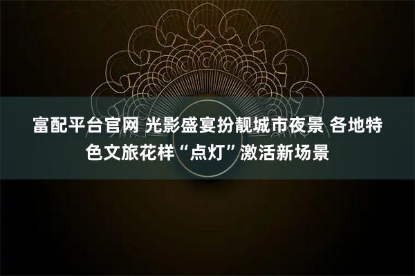 富配平台官网 光影盛宴扮靓城市夜景 各地特色文旅花样“点灯”激活新场景