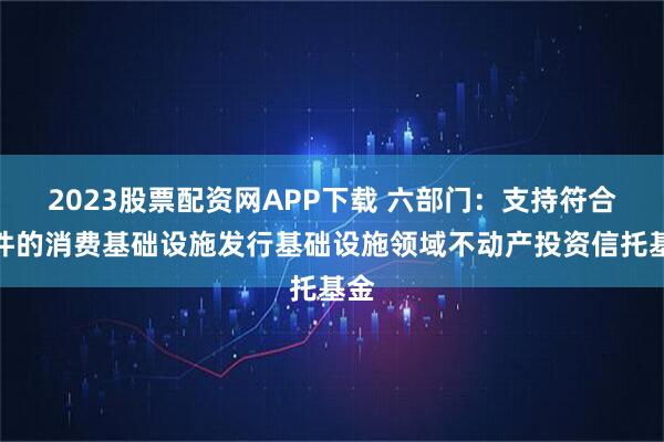 2023股票配资网APP下载 六部门：支持符合条件的消费基础设施发行基础设施领域不动产投资信托基金